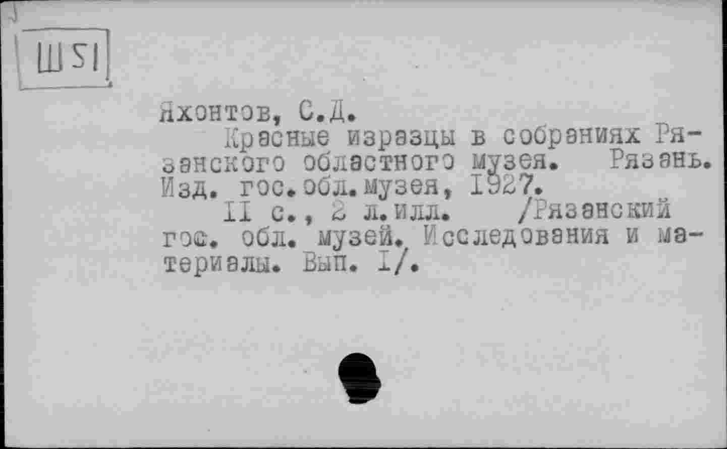 ﻿шя
Яхонтов, С.Д.
Красные изразцы в собраниях Рязанского областного музея. Рязань. Изд. гос.обл.музея, 1927.
И с., 2 л.илл. /Рязанский гос. обл. музей. Исследования и материалы. Вып. I/.